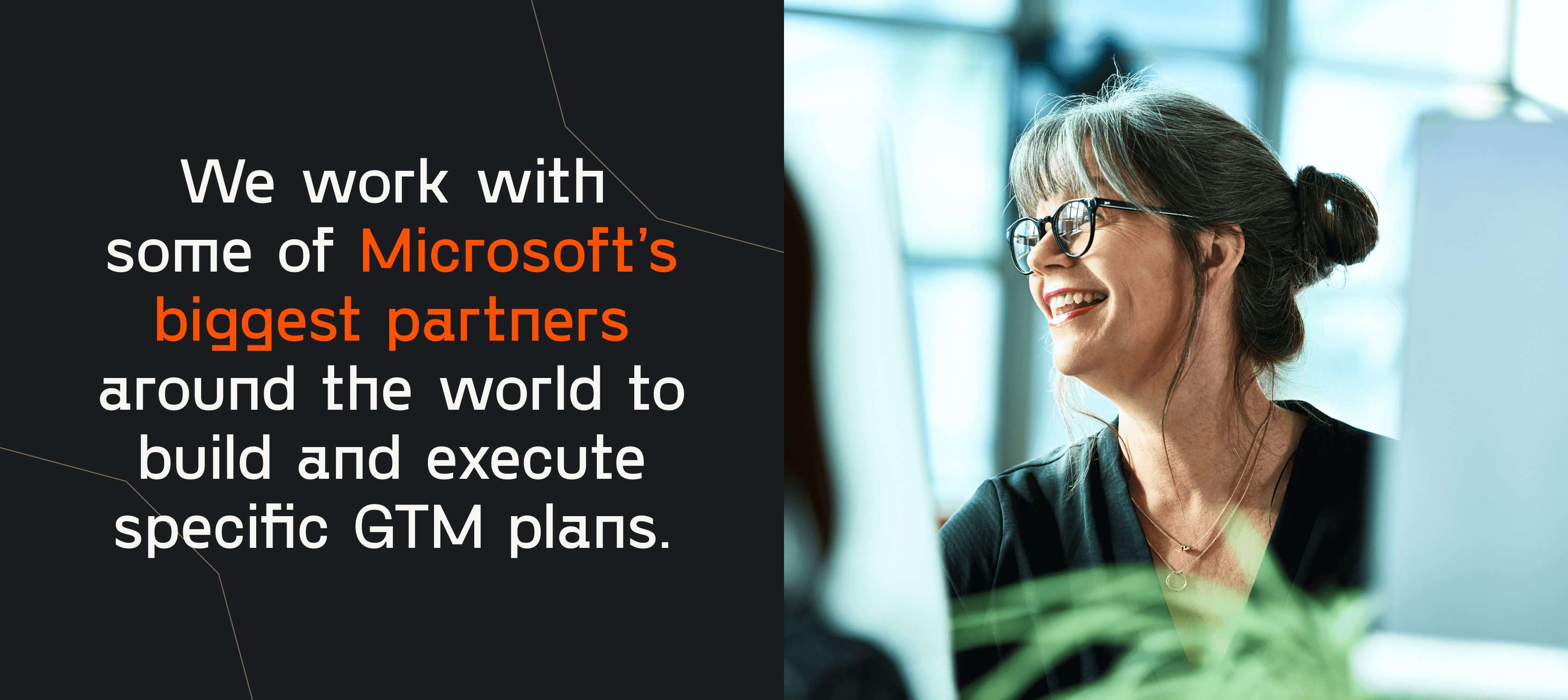 We work with some of Microsoft's biggest partners around the world to build and execute specific GTM plans.